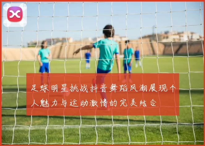 足球明星挑战抖音舞蹈风潮展现个人魅力与运动激情的完美结合