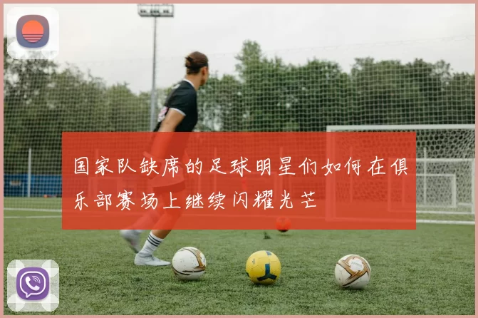 国家队缺席的足球明星们如何在俱乐部赛场上继续闪耀光芒